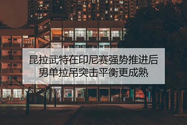 昆拉武特在印尼赛强势推进后 男单拉吊突击平衡更成熟