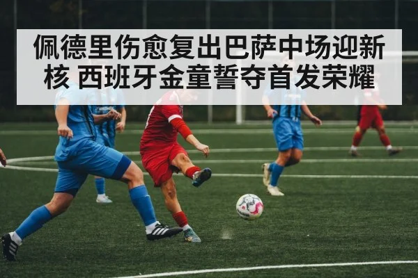 佩德里伤愈复出巴萨中场迎新核 西班牙金童誓夺首发荣耀